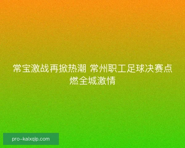 常宝激战再掀热潮 常州职工足球决赛点燃全城激情 常宝激战再掀热潮 常州职工足球决赛点燃全城激情