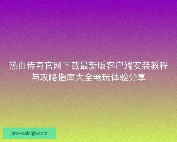 热血传奇官网下载最新版客户端安装教程与攻略指南大全畅玩体验分享