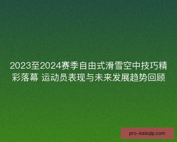 2023至2024赛季自由式滑雪空中技巧精彩落幕 运动员表现与未来发展趋势回顾