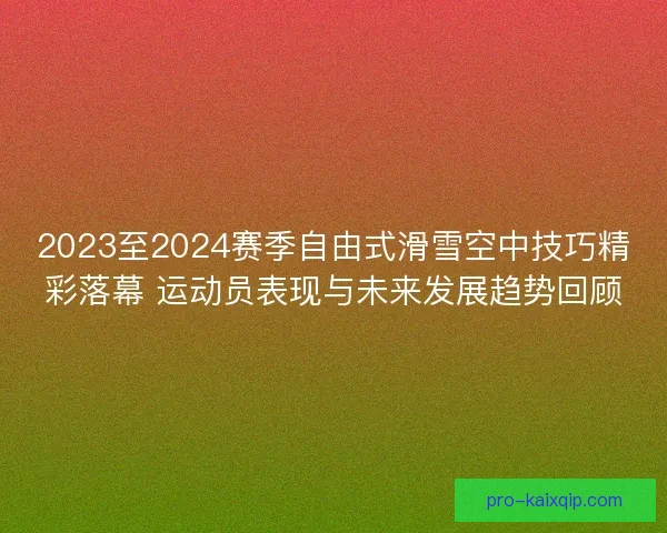 2023至2024赛季自由式滑雪空中技巧精彩落幕 运动员表现与未来发展趋势回顾