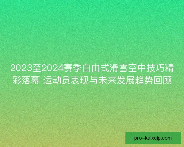 2023至2024赛季自由式滑雪空中技巧精彩落幕 运动员表现与未来发展趋势回顾
